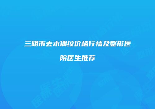 三明市去木偶纹价格行情及整形医院医生推荐