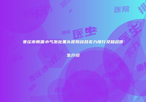 枣庄市韩国小气泡祛黑头医院综合实力排行及知名医生介绍