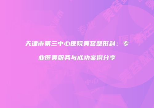 天津市第三中心医院美容整形科：专业医美服务与成功案例分享