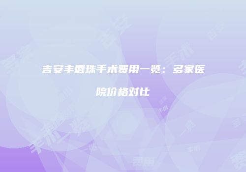 吉安丰唇珠手术费用一览：多家医院价格对比