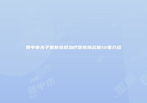 晋中市光子嫩肤祛斑治疗医院排名前10强介绍
