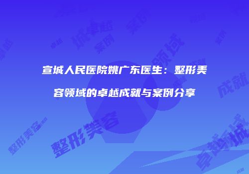 宣城人民医院姚广东医生：整形美容领域的卓越成就与案例分享