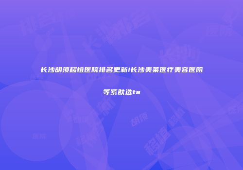 长沙胡须移植医院排名更新!长沙美莱医疗美容医院等紧肤选ta