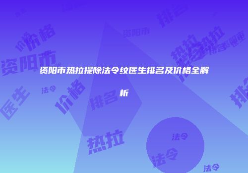 资阳市热拉提除法令纹医生排名及价格全解析