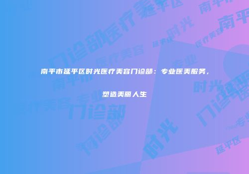 南平市延平区时光医疗美容门诊部：专业医美服务，塑造美丽人生