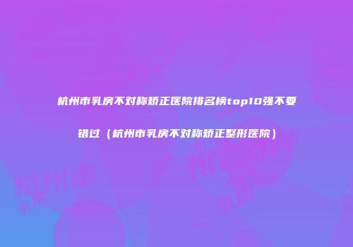 杭州市乳房不对称矫正医院排名榜top10强不要错过（杭州市乳房不对称矫正整形医院）