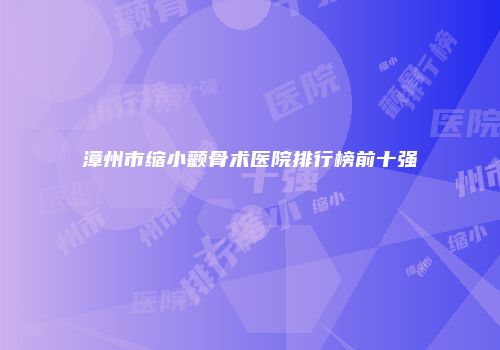 漳州市缩小颧骨术医院排行榜前十强