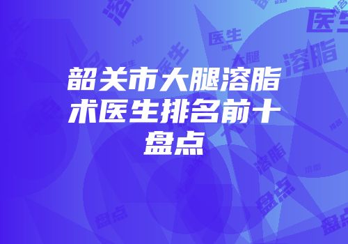 韶关市大腿溶脂术医生排名前十盘点