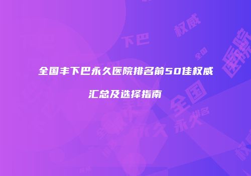 全国丰下巴永久医院排名前50佳权威汇总及选择指南