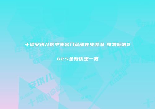 十堰安琪儿医学美容门诊部在线咨询-收费标准2025全新优惠一览