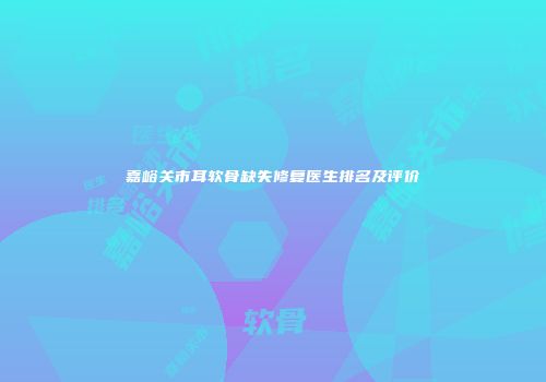 嘉峪关市耳软骨缺失修复医生排名及评价