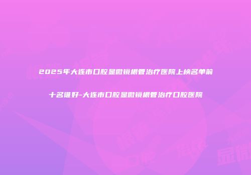 2025年大连市口腔显微镜根管治疗医院上榜名单前十名谁好-大连市口腔显微镜根管治疗口腔医院