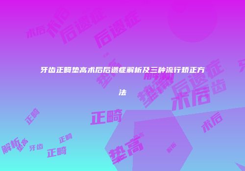 牙齿正畸垫高术后后遗症解析及三种流行矫正方法