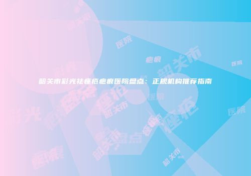 韶关市彩光祛痤疮疤痕医院盘点：正规机构推荐指南