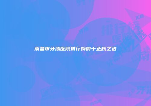 南昌市牙渍医院排行榜前十正规之选
