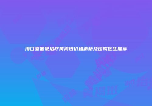 海口妥塞敏治疗黄褐斑价格解析及医院医生推荐
