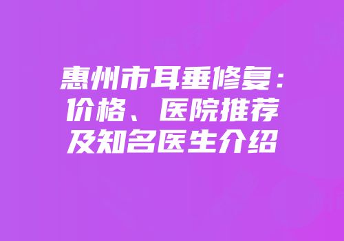 惠州市耳垂修复：价格、医院推荐及知名医生介绍