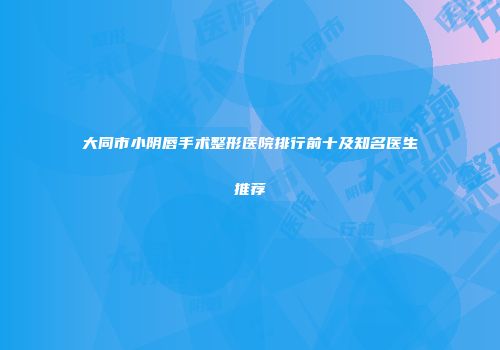 大同市小阴唇手术整形医院排行前十及知名医生推荐