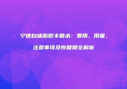 宁德自体脂肪丰唇术：费用、用量、注意事项及恢复期全解析