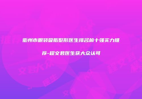 衢州市眼袋吸脂整形医生排名前十强实力推荐-程文君医生获大众认可