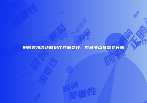 唇腭裂术前正畸治疗的重要性、时间节点及益处分析