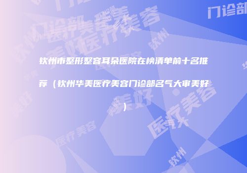钦州市整形整容耳朵医院在榜清单前十名推荐（钦州华美医疗美容门诊部名气大审美好）