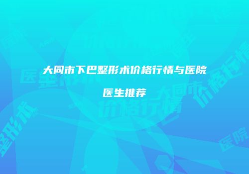 大同市下巴整形术价格行情与医院医生推荐