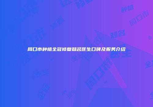 周口市种植全冠修复知名医生口碑及服务介绍