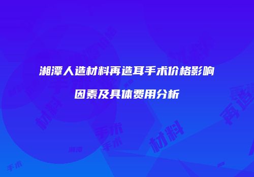 湘潭人造材料再造耳手术价格影响因素及具体费用分析