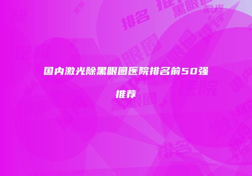 国内激光除黑眼圈医院排名前50强推荐