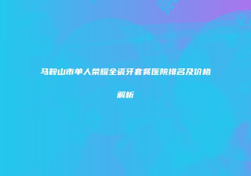 马鞍山市单人荣耀全瓷牙套餐医院排名及价格解析