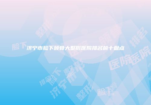 济宁市脸下颌骨大整形医院排名前十盘点