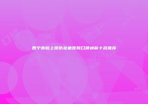 西宁市脸上擦伤祛疤医院口碑榜前十名推荐