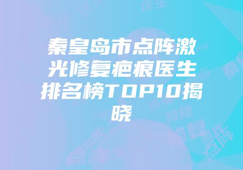 秦皇岛市点阵激光修复疤痕医生排名榜TOP10揭晓