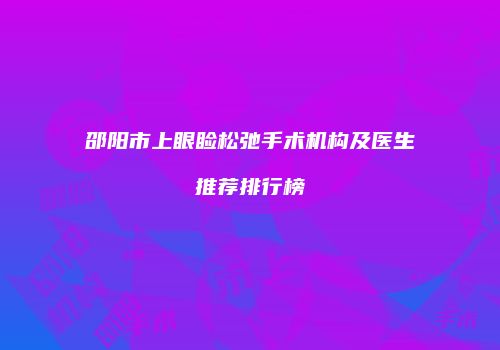 邵阳市上眼睑松弛手术机构及医生推荐排行榜