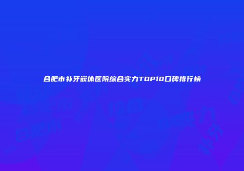 合肥市补牙嵌体医院综合实力TOP10口碑排行榜
