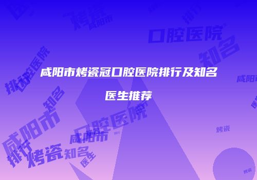 咸阳市烤瓷冠口腔医院排行及知名医生推荐