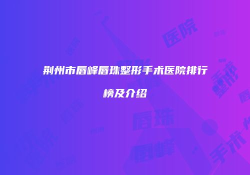 荆州市唇峰唇珠整形手术医院排行榜及介绍