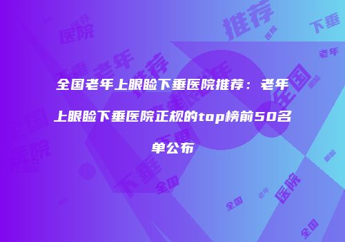 全国老年上眼睑下垂医院推荐：老年上眼睑下垂医院正规的top榜前50名单公布