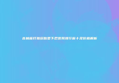 吉林省打玻尿酸垫下巴医院排行前十及价格解析