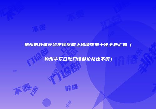 锦州市种植牙齿护理医院上榜清单前十佳全新汇总（锦州丰乐口腔门诊部价格也不贵）