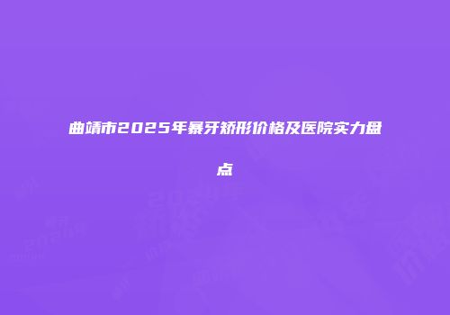 曲靖市2025年暴牙矫形价格及医院实力盘点