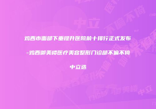 鸡西市面部下垂提升医院前十排行正式发布-鸡西御美楼医疗美容整形门诊部不偏不倚中立选