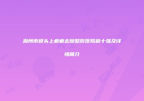滁州市额头上疤痕去除整形医院前十强及详情简介
