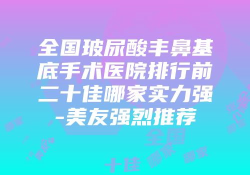 全国玻尿酸丰鼻基底手术医院排行前二十佳哪家实力强-美友强烈推荐