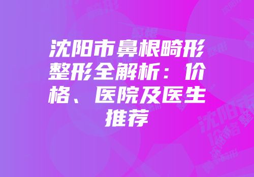 沈阳市鼻根畸形整形全解析：价格、医院及医生推荐