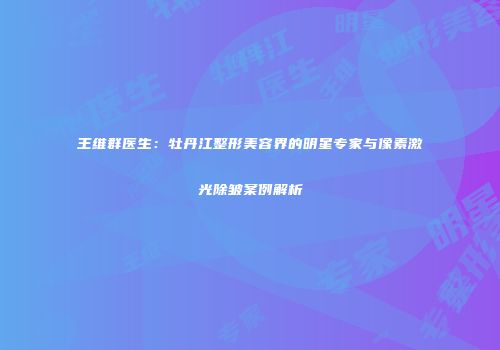 王维群医生：牡丹江整形美容界的明星专家与像素激光除皱案例解析
