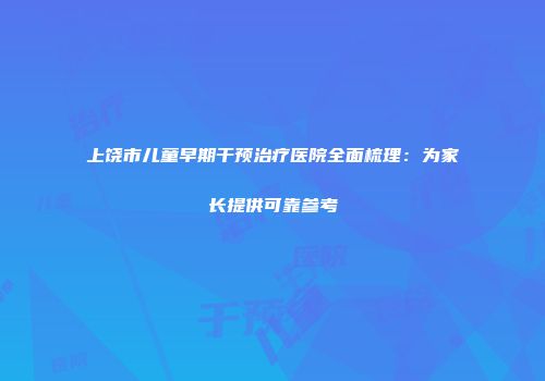 上饶市儿童早期干预治疗医院全面梳理：为家长提供可靠参考