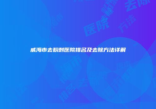 威海市去粉刺医院排名及去除方法详解