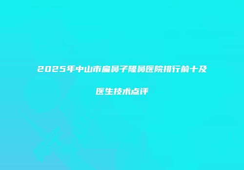 2025年中山市扁鼻子隆鼻医院排行前十及医生技术点评